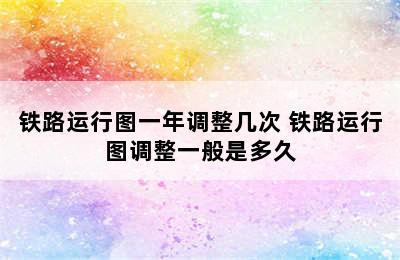 铁路运行图一年调整几次 铁路运行图调整一般是多久